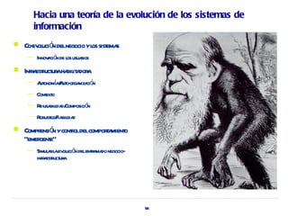 Hacia una teoría de la evolución de los sistemas de
       información
   Co- ol ó delnegocio yl sist s
      ev uci n           os ema
     —   Innov ció de l usuaios
              a n os r
   Infr estuct aha it dor
        a r ur bil a a
     —   A onomaA o- ga ció
          ut í / ut or niza n
     —   Cont o
            ext
     —   R usa ida Composició
          e- bil d/          n
     —   R ez/ bil d
          obust Fia ida
   Compr ó ycontoldelcompora o
         ensi n r           t mient
    “emer e”
         gent
     —   Simul rl ev ució delenta do negocio-
               a a ol n        r ma
         infr estuct a
             a r ur




                                                56
 