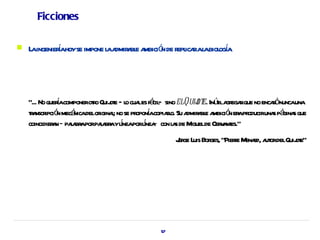 Ficciones

   L ingenierahoyse impone l a a e a ó de r ica al biol í
     a        í             a dmir bl mbici n epl r a oga




    “... No queracomponeroto Quij e — l cua es fá — sino elQuij e. Inúila ega que no encaónuncauna
                í          r ot o l cil                       ot t gr r                  r
    ta ipció mecá delor l no se pr í copial Su a a e a ó er pr
     r nscr n nica           igina;       opona ro. dmir bl mbici n a oduciruna pá s que s gina
    coincidier n ­ paa aporpaa aylneaporlnea con l s de M de Cer a es.”
              a      l br     l br í         í ­       a    iguel      v nt
                                                     J ge L Bor “Piere M r a ordelQuij e”
                                                     or uis ges,     r enad, ut      ot




                                                57
 