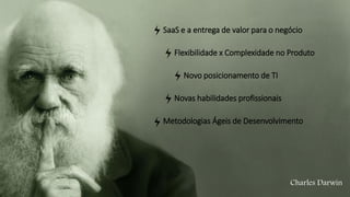Charles Darwin
SaaS e a entrega de valor para o negócio
Flexibilidade x Complexidade no Produto
Novo posicionamento de TI
Novas habilidades profissionais
Metodologias Ágeis de Desenvolvimento
 