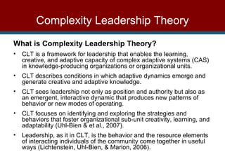 What is Complexity Leadership Theory? CLT is a framework for leadership that enables the learning, creative, and adaptive capacity of complex adaptive systems (CAS) in knowledge-producing organizations or organizational units. CLT describes conditions in which adaptive dynamics emerge and generate creative and adaptive knowledge. CLT sees leadership not only as position and authority but also as an emergent, interactive dynamic that produces new patterns of behavior or new modes of operating.  CLT focuses on identifying and exploring the strategies and behaviors that foster organizational sub-unit creativity, learning, and adaptability (Uhl-Bien & et al., 2007). Leadership, as it in CLT, is the behavior and the resource elements of interacting individuals of the community come together in useful ways (Lichtenstein, Uhl-Bien, & Marion, 2006). Complexity Leadership Theory 