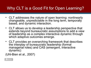 CLT addresses the nature of open learning: nonlinearly changeable, unpredictable in the long term, temporally based, and dynamic interaction. CLT allows us to develop a leadership perspective that extends beyond bureaucratic assumptions to add a view of leadership as a complex interactive dynamic through which adaptive outcomes emerge. CLT provides an overarching framework that describes the interplay of bureaucratic leadership (formal managerial roles) and CAS (emergent, interactive dynamic) (Uhl-Bien et al., 2007) Why CLT is a Good Fit for Open Learning? 