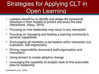 Strategies for Applying CLT in Open Learning   Leaders should try to identify and shape the dynamical attractors in their models to predict and enact the best interactions. (Hazy, 2010) Focusing on how leadership may occur in any interaction  Focusing on managing and leading a learning community’s dynamic capabilities Encouraging all members to be leaders within interaction (co-evaluation, self-organizatio) Driving responsibility downward (self-organization and innovation)  Using tension to create adaptive change Leveraging the capability of analytic tools to find actionable data for leadership (Lichtensein et al., 2006)  