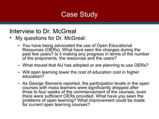 Case Study Interview to Dr. McGreal My questions for Dr. McGreal: You have being advocated the use of Open Educational Resources (OERs). What have seen the changes during the past few years? Is it making any progress in terms of the number of the proponents, the resources and the users? What moved that AU has adopted or are planning to use OERs? Will open learning lower the cost of education cost in higher education? As George Siemens reported, the participation levels in the open courses with mass learners were significantly dropped after three to four weeks of the commencement of the courses, even there were sufficient OERs provided. What have you seen the problems of open learning? What improvement could be made for current open learning courses?  