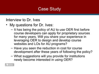Case Study Interview to Dr. Ives My questions for Dr. Ives: It has being the policy of AU to use OER first before course developers can apply for proprietary sources for many years. Will you share your experience in leveraging OER to design and develop course websites and LOs for AU programs? Have you seen the reduction in cost for course development after these years of following the policy? What suggestions will you provide for institutions newly become interested in using OER? 