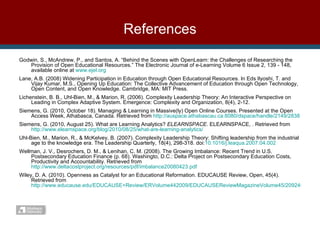 References Godwin, S., McAndrew, P., and Santos, A. “Behind the Scenes with OpenLearn: the Challenges of Researching the Provision of Open Educational Resources.” The Electronic Journal of e-Learning Volume 6 Issue 2, 139 - 148, available online at  www.ejel.org   Lane, A.B. (2008) Widening Participation in Education through Open Educational Resources. In Eds Ilyoshi, T. and Vijay Kumar, M.S., Opening Up Education: The Collective Advancement of Education through Open Technology, Open Content, and Open Knowledge. Cambridge, MA: MIT Press.  Lichenstein, B. B., Uhl-Bien, M., & Marion, R. (2006).  Complexity Leadership Theory: An Interactive Perspective on Leading in Complex Adaptive System. Emergence: Complexity and Organization, 8(4), 2-12. Siemens, G. (2010, October 18). Managing & Learning in Massive(ly) Open Online Courses. Presented at the Open Access Week, Athabasca, Canada. Retrieved from  http://auspace.athabascau.ca:8080/dspace/handle/2149/2838 Siemens, G. (2010, August 25). What are Learning Analytics?  ELEARNSPACE . ELEARNSPACE, . Retrieved from  http://www.elearnspace.org/blog/2010/08/25/what-are-learning-analytics/ Uhl-Bien, M., Marion, R., & McKelvey, B. (2007). Complexity Leadership Theory: Shifting leadership from the industrial age to the knowledge era. The Leadership Quarterly, 18(4), 298-318. doi: 10.1016/j.leaqua.2007.04.002 Wellman, J. V., Desrochers, D. M., & Lenihan, C. M. (2008).  The Growing Imbalance: Recent Trend in U.S. Postsecondary Education Finance (p. 68). Washingto, D.C.: Delta Project on Postsecondary Education Costs, Productivity and Accountability. Retrieved from  http://www.deltacostproject.org/resources/pdf/imbalance20080423.pdf Wiley, D. A. (2010). Openness as Catalyst for an Educational Reformation. EDUCAUSE Review, Open, 45(4). Retrieved from  http://www.educause.edu/EDUCAUSE+Review/ERVolume442009/EDUCAUSEReviewMagazineVolume45/209245    
