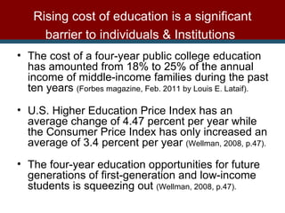The cost of a four-year public college education has amounted from 18% to 25% of the annual income of middle-income families during the past ten years  (Forbes magazine, Feb. 2011 by Louis E. Lataif). U.S. Higher Education Price Index has an average change of 4.47 percent per year while the Consumer Price Index has only increased an average of 3.4 percent per year  (Wellman, 2008, p.47).   The four-year education opportunities for future generations of first-generation and low-income students is squeezing out  (Wellman, 2008, p.47). Rising cost of education is a significant barrier to individuals & Institutions   