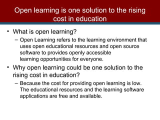 What is open learning? Open Learning refers to the learning environment that uses open educational resources and open source software to provides openly accessible learning opportunities for everyone. Why open learning could be one solution to the rising cost in education?  Because the cost for providing open learning is low. The educational resources and the learning software applications are free and available. Open learning is one solution to the rising cost in education 