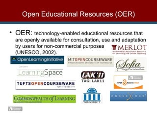 Open Educational Resources (OER) OER:  technology-enabled educational resources that are openly available for consultation, use and adaptation by users for non-commercial purposes  (UNESCO, 2002). 