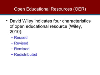 Open Educational Resources (OER) David Wiley indicates four characteristics of open educational resource (Wiley, 2010): Reused Revised Remixed Redistributed 