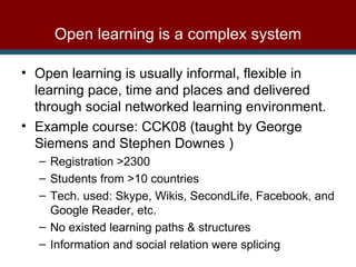 Open learning is usually informal, flexible in learning pace, time and places and delivered through social networked learning environment.  Example course: CCK08 (taught by George Siemens and Stephen Downes ) Registration >2300 Students from >10 countries Tech. used:  Skype, Wikis, SecondLife, Facebook, and Google Reader, etc. No existed learning paths & structures Information and social relation were splicing  Open learning is a complex system 