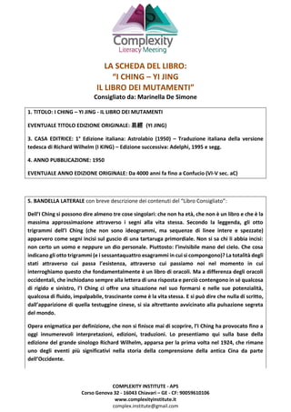 COMPLEXITY INSTITUTE - APS
Corso Genova 32 - 16043 Chiavari – GE - CF: 90059610106
www.complexityinstitute.it
complex.institute@gmail.com
LA SCHEDA DEL LIBRO:
“I CHING – YI JING
IL LIBRO DEI MUTAMENTI”
Consigliato da: Marinella De Simone
1. TITOLO: I CHING – YI JING - IL LIBRO DEI MUTAMENTI
EVENTUALE TITOLO EDIZIONE ORIGINALE: 易經 (YI JING)
3. CASA EDITRICE: 1° Edizione italiana: Astrolabio (1950) – Traduzione italiana della versione
tedesca di Richard Wilhelm (I KING) – Edizione successiva: Adelphi, 1995 e segg.
4. ANNO PUBBLICAZIONE: 1950
EVENTUALE ANNO EDIZIONE ORIGINALE: Da 4000 anni fa fino a Confucio (VI-V sec. aC)
5. BANDELLA LATERALE con breve descrizione dei contenuti del “Libro Consigliato”:
Dell’I Ching si possono dire almeno tre cose singolari: che non ha età, che non è un libro e che è la
massima approssimazione attraverso i segni alla vita stessa. Secondo la leggenda, gli otto
trigrammi dell’I Ching (che non sono ideogrammi, ma sequenze di linee intere e spezzate)
apparvero come segni incisi sul guscio di una tartaruga primordiale. Non si sa chi li abbia incisi:
non certo un uomo e neppure un dio personale. Piuttosto: l’invisibile mano del cielo. Che cosa
indicano gli otto trigrammi (e i sessantaquattro esagrammi in cui si compongono)? La totalità degli
stati attraverso cui passa l’esistenza, attraverso cui passiamo noi nel momento in cui
interroghiamo questo che fondamentalmente è un libro di oracoli. Ma a differenza degli oracoli
occidentali, che inchiodano sempre alla lettera di una risposta e perciò contengono in sé qualcosa
di rigido e sinistro, l’I Ching ci offre una situazione nel suo formarsi e nelle sue potenzialità,
qualcosa di fluido, impalpabile, trascinante come è la vita stessa. E si può dire che nulla di scritto,
dall’apparizione di quella testuggine cinese, si sia altrettanto avvicinato alla pulsazione segreta
del mondo.
Opera enigmatica per definizione, che non si finisce mai di scoprire, l’I Ching ha provocato fino a
oggi innumerevoli interpretazioni, edizioni, traduzioni. Lo presentiamo qui sulla base della
edizione del grande sinologo Richard Wilhelm, apparsa per la prima volta nel 1924, che rimane
uno degli eventi più significativi nella storia della comprensione della antica Cina da parte
dell’Occidente.
 