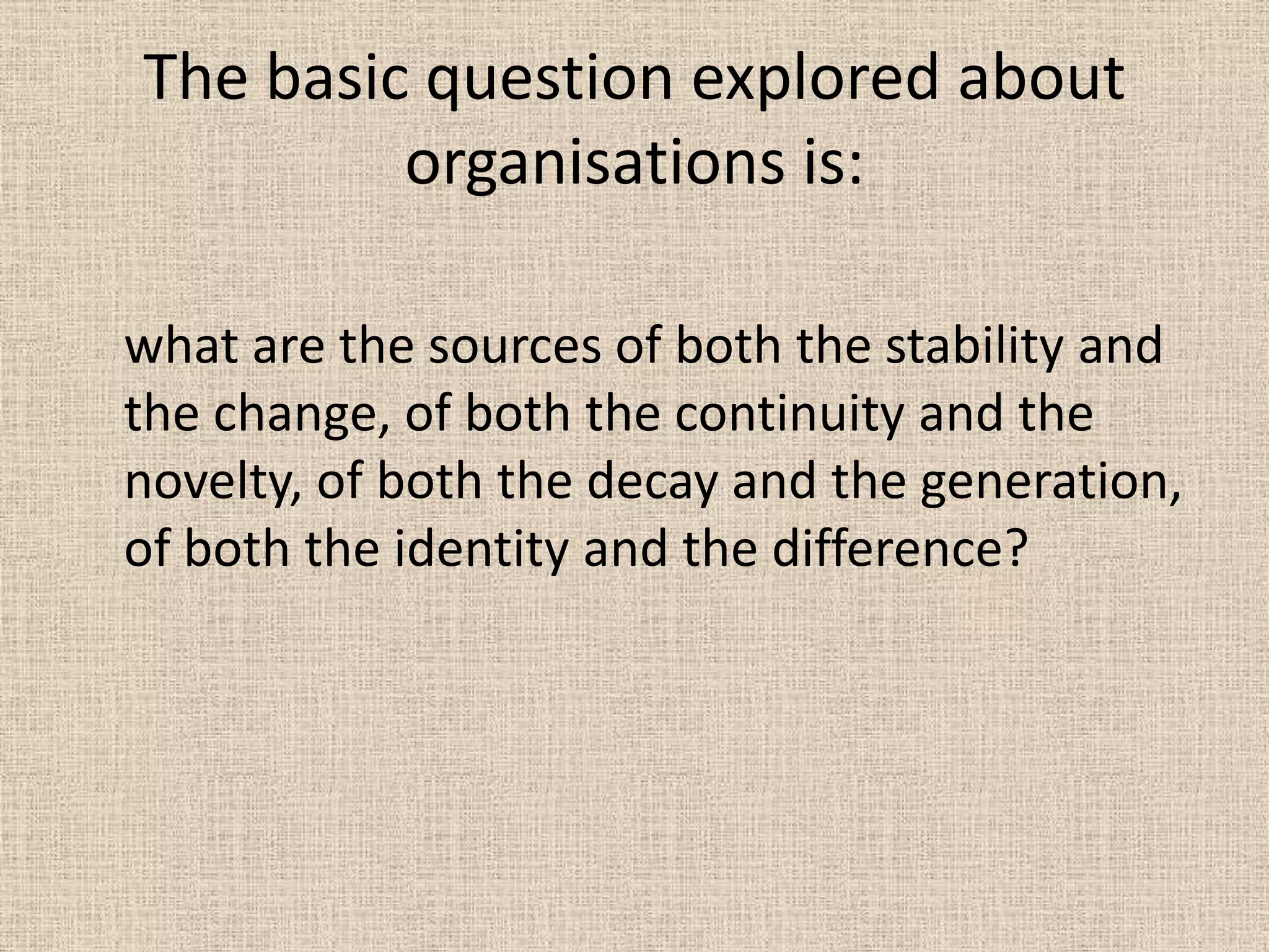 The basic question explored about
         organisations is:

what are the sources of both the stability and
the change, of both the continuity and the
novelty, of both the decay and the generation,
of both the identity and the difference?
 