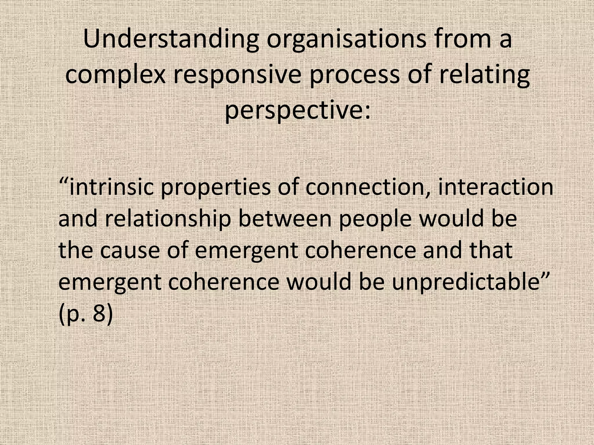 Understanding organisations from a
complex responsive process of relating
            perspective:

“intrinsic properties of connection, interaction
and relationship between people would be
the cause of emergent coherence and that
emergent coherence would be unpredictable”
(p. 8)
 