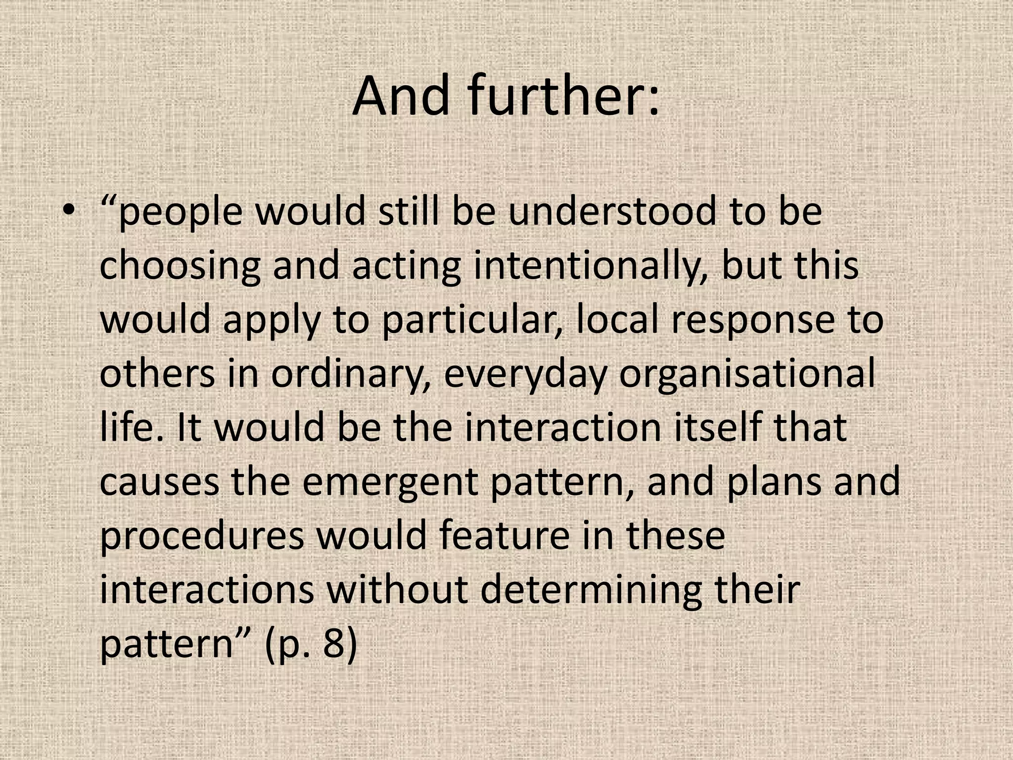 And further:
• “people would still be understood to be
  choosing and acting intentionally, but this
  would apply to particular, local response to
  others in ordinary, everyday organisational
  life. It would be the interaction itself that
  causes the emergent pattern, and plans and
  procedures would feature in these
  interactions without determining their
  pattern” (p. 8)
 