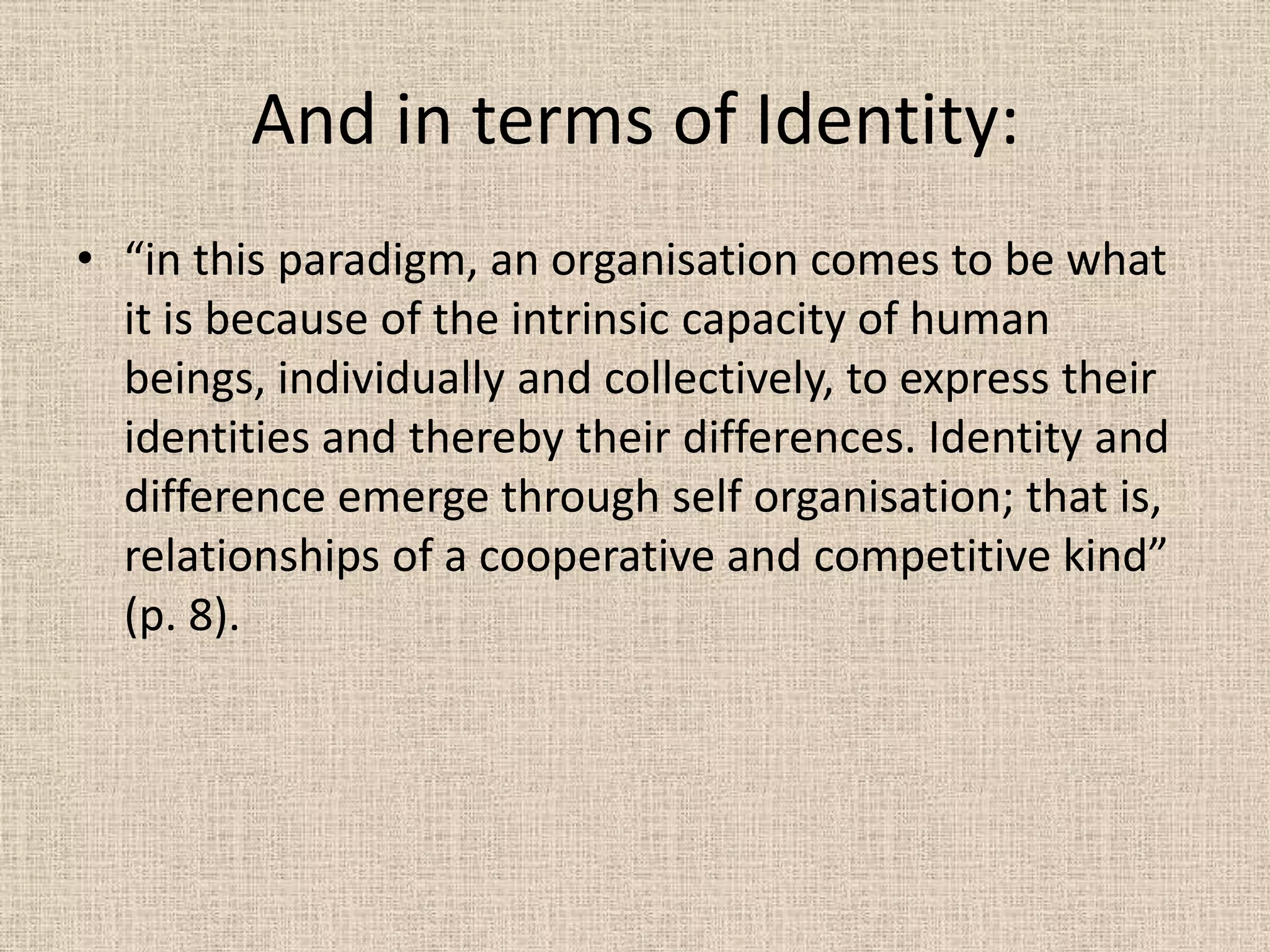 And in terms of Identity:
• “in this paradigm, an organisation comes to be what
  it is because of the intrinsic capacity of human
  beings, individually and collectively, to express their
  identities and thereby their differences. Identity and
  difference emerge through self organisation; that is,
  relationships of a cooperative and competitive kind”
  (p. 8).
 