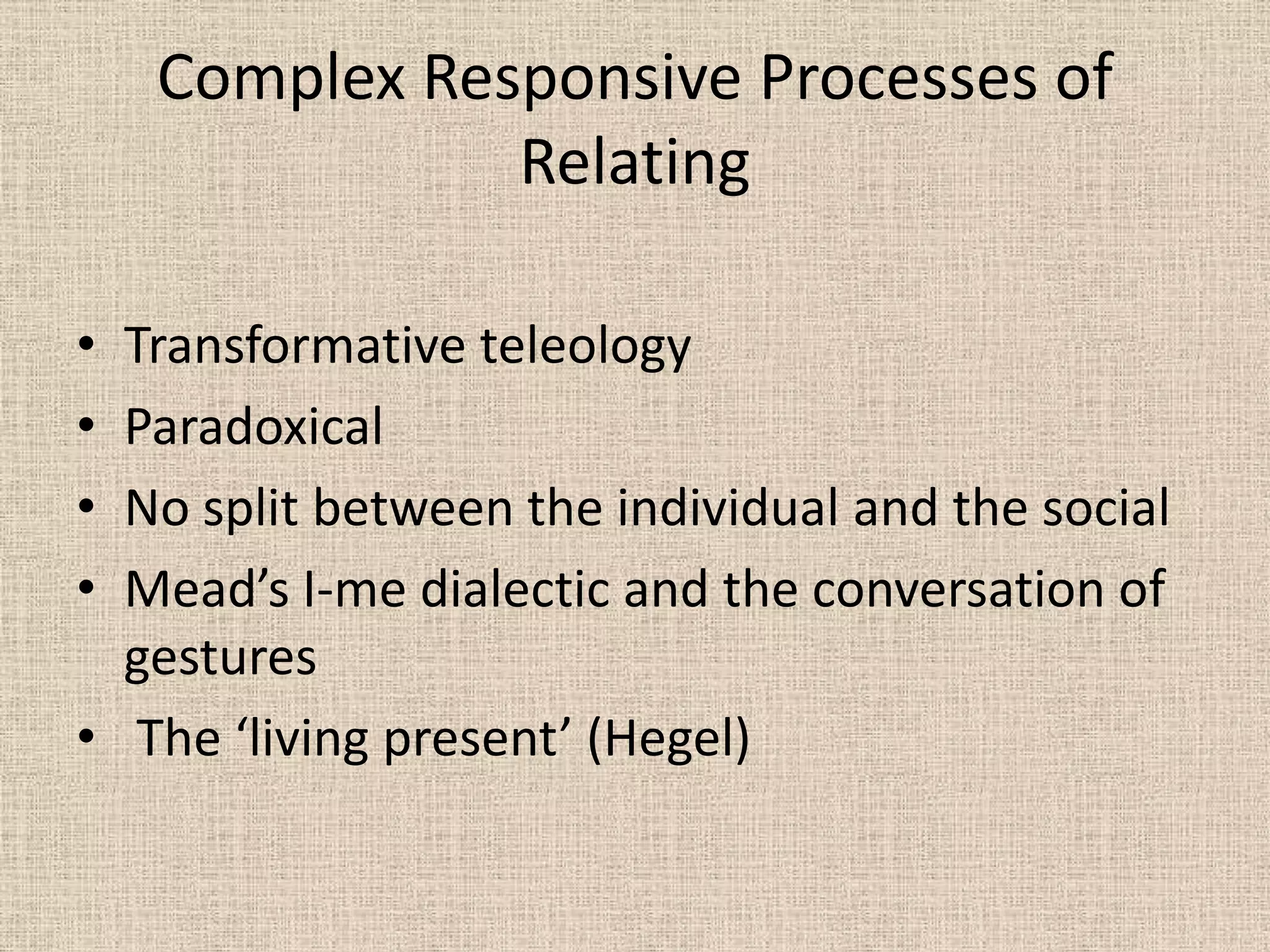 Complex Responsive Processes of
               Relating

• Transformative teleology
• Paradoxical
• No split between the individual and the social
• Mead’s I-me dialectic and the conversation of
  gestures
• The ‘living present’ (Hegel)
 