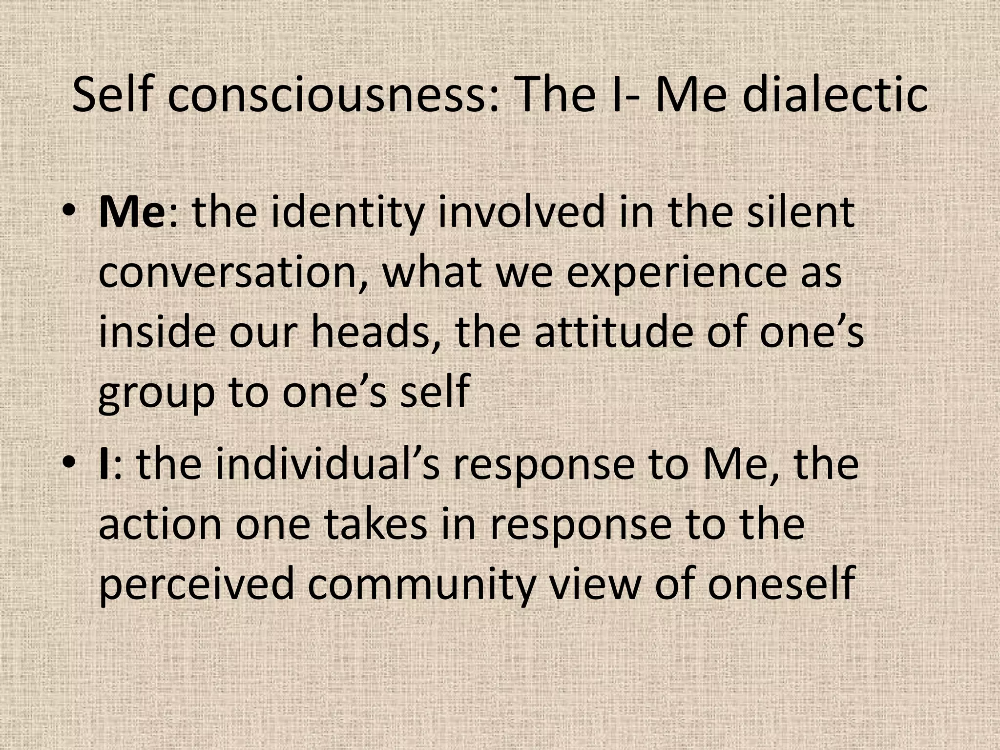 Self consciousness: The I- Me dialectic

• Me: the identity involved in the silent
  conversation, what we experience as
  inside our heads, the attitude of one’s
  group to one’s self
• I: the individual’s response to Me, the
  action one takes in response to the
  perceived community view of oneself
 