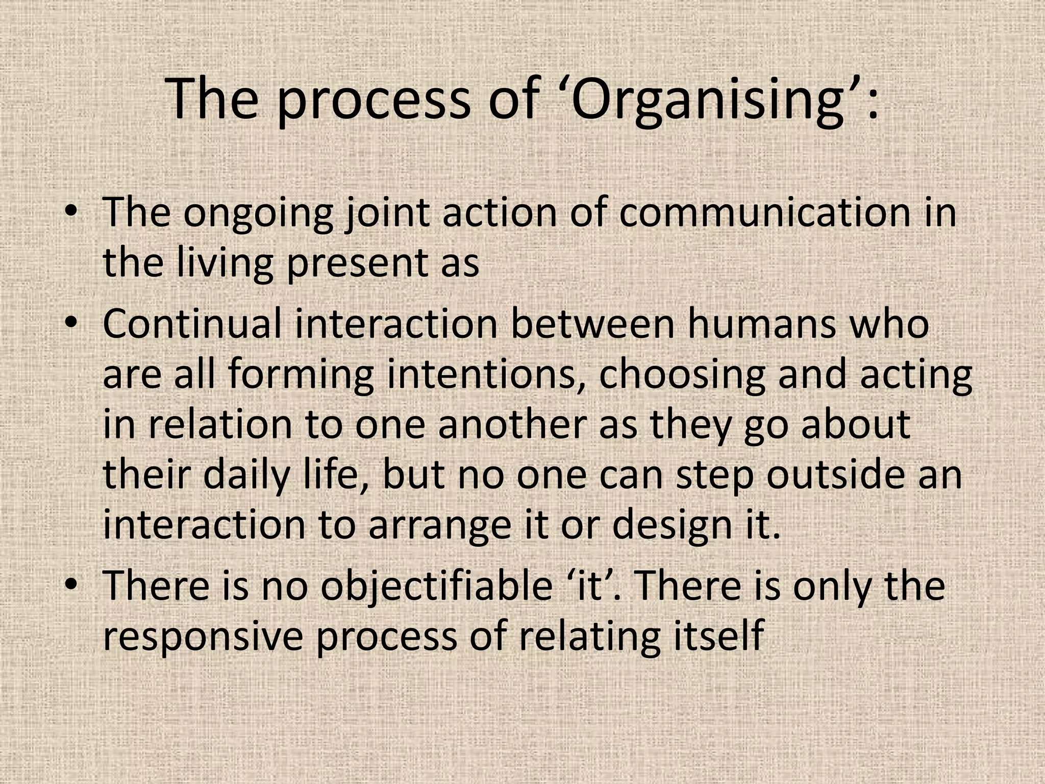 The process of ‘Organising’:
• The ongoing joint action of communication in
  the living present as
• Continual interaction between humans who
  are all forming intentions, choosing and acting
  in relation to one another as they go about
  their daily life, but no one can step outside an
  interaction to arrange it or design it.
• There is no objectifiable ‘it’. There is only the
  responsive process of relating itself
 