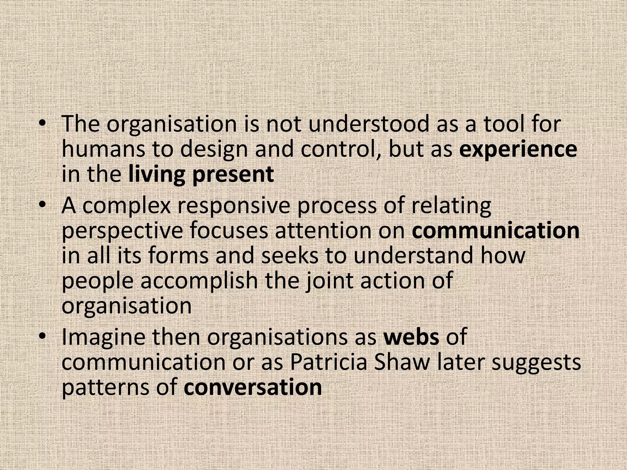 • The organisation is not understood as a tool for
  humans to design and control, but as experience
  in the living present
• A complex responsive process of relating
  perspective focuses attention on communication
  in all its forms and seeks to understand how
  people accomplish the joint action of
  organisation
• Imagine then organisations as webs of
  communication or as Patricia Shaw later suggests
  patterns of conversation
 