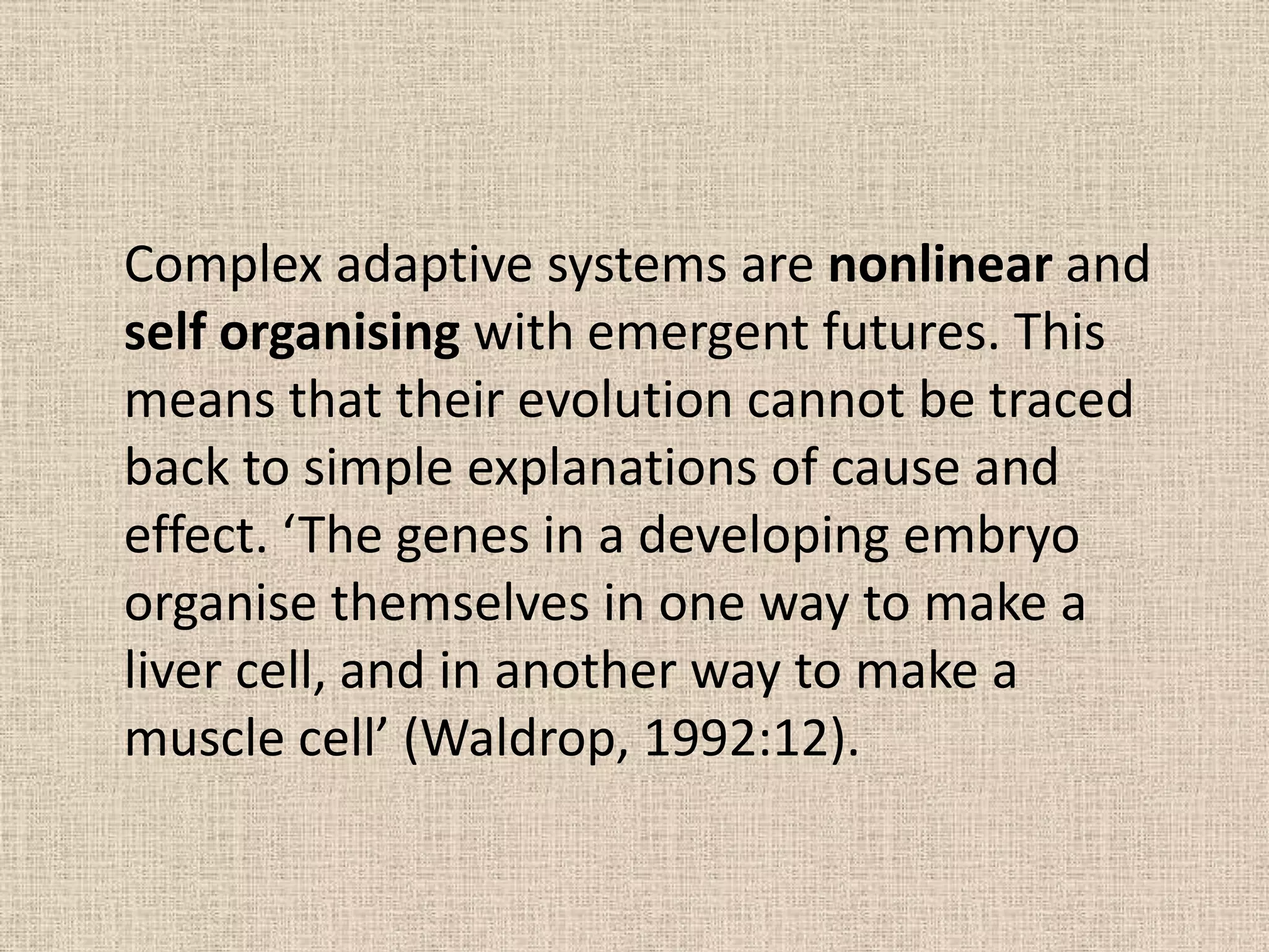 Complex adaptive systems are nonlinear and
self organising with emergent futures. This
means that their evolution cannot be traced
back to simple explanations of cause and
effect. ‘The genes in a developing embryo
organise themselves in one way to make a
liver cell, and in another way to make a
muscle cell’ (Waldrop, 1992:12).
 