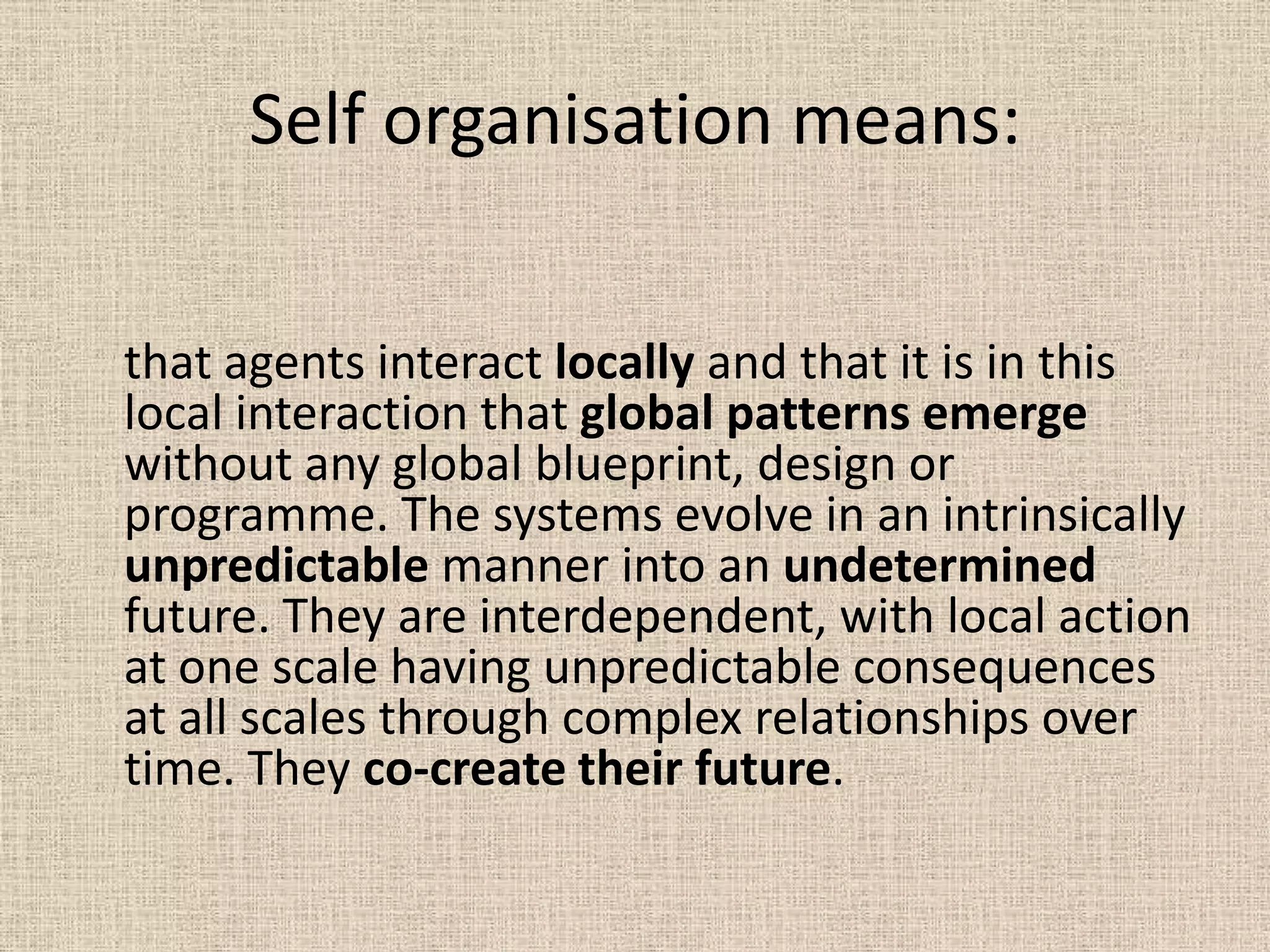 Self organisation means:


that agents interact locally and that it is in this
local interaction that global patterns emerge
without any global blueprint, design or
programme. The systems evolve in an intrinsically
unpredictable manner into an undetermined
future. They are interdependent, with local action
at one scale having unpredictable consequences
at all scales through complex relationships over
time. They co-create their future.
 