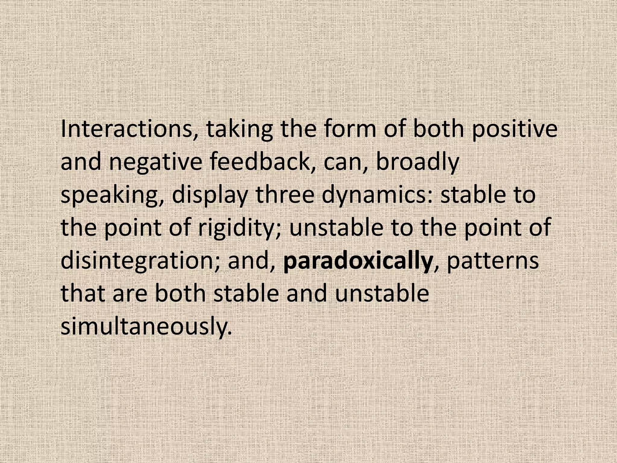 Interactions, taking the form of both positive
and negative feedback, can, broadly
speaking, display three dynamics: stable to
the point of rigidity; unstable to the point of
disintegration; and, paradoxically, patterns
that are both stable and unstable
simultaneously.
 