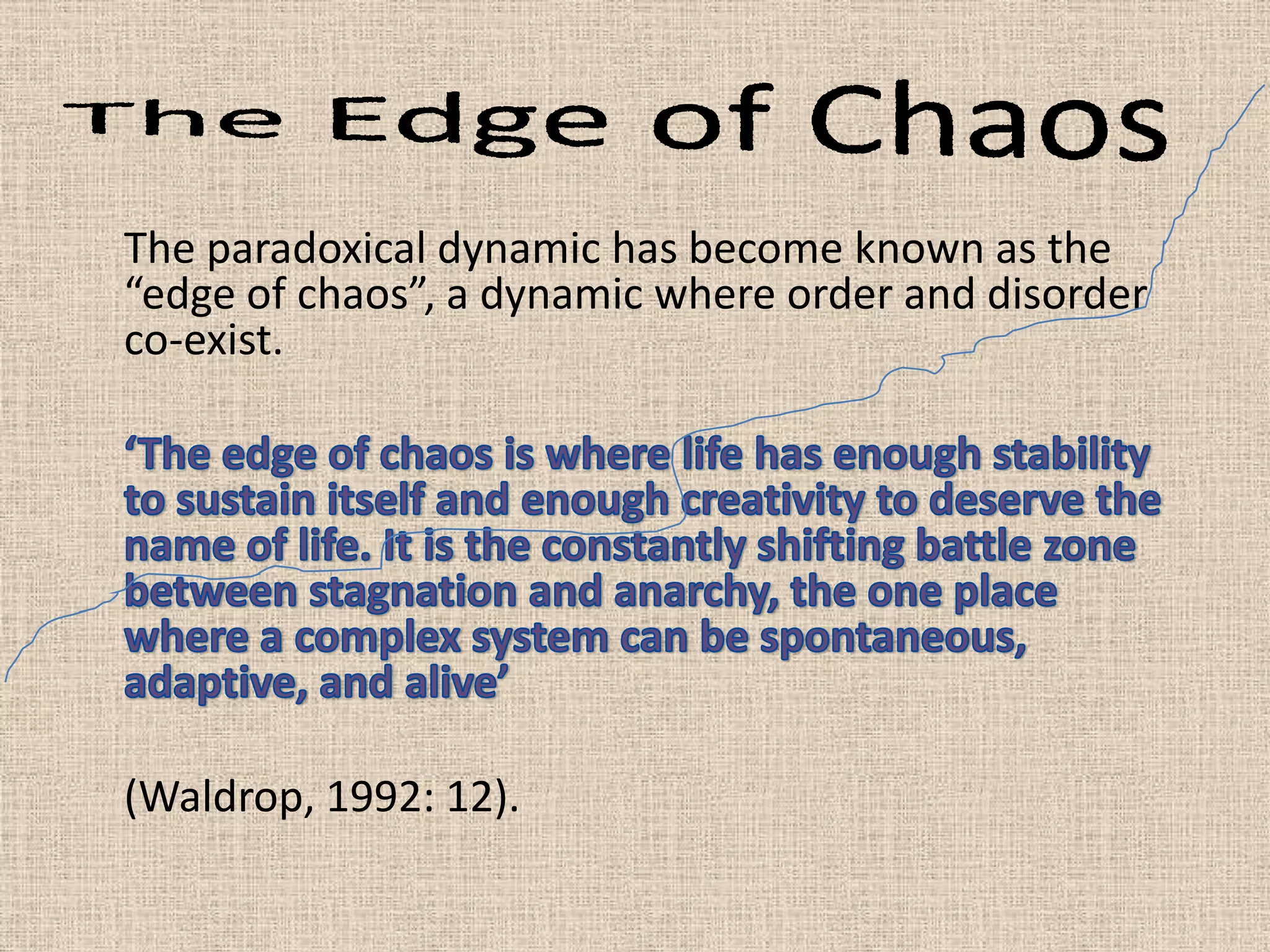 The paradoxical dynamic has become known as the
“edge of chaos”, a dynamic where order and disorder
co-exist.




(Waldrop, 1992: 12).
 