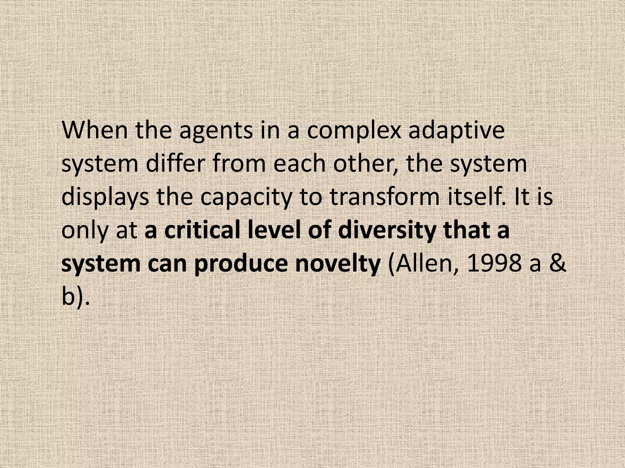 When the agents in a complex adaptive
system differ from each other, the system
displays the capacity to transform itself. It is
only at a critical level of diversity that a
system can produce novelty (Allen, 1998 a &
b).
 
