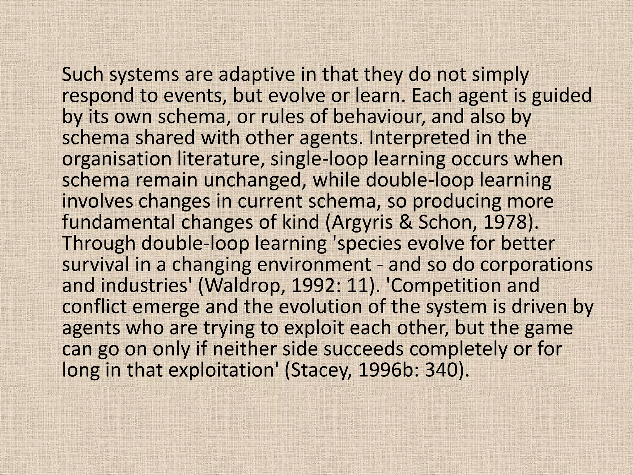 Such systems are adaptive in that they do not simply
respond to events, but evolve or learn. Each agent is guided
by its own schema, or rules of behaviour, and also by
schema shared with other agents. Interpreted in the
organisation literature, single-loop learning occurs when
schema remain unchanged, while double-loop learning
involves changes in current schema, so producing more
fundamental changes of kind (Argyris & Schon, 1978).
Through double-loop learning 'species evolve for better
survival in a changing environment - and so do corporations
and industries' (Waldrop, 1992: 11). 'Competition and
conflict emerge and the evolution of the system is driven by
agents who are trying to exploit each other, but the game
can go on only if neither side succeeds completely or for
long in that exploitation' (Stacey, 1996b: 340).
 