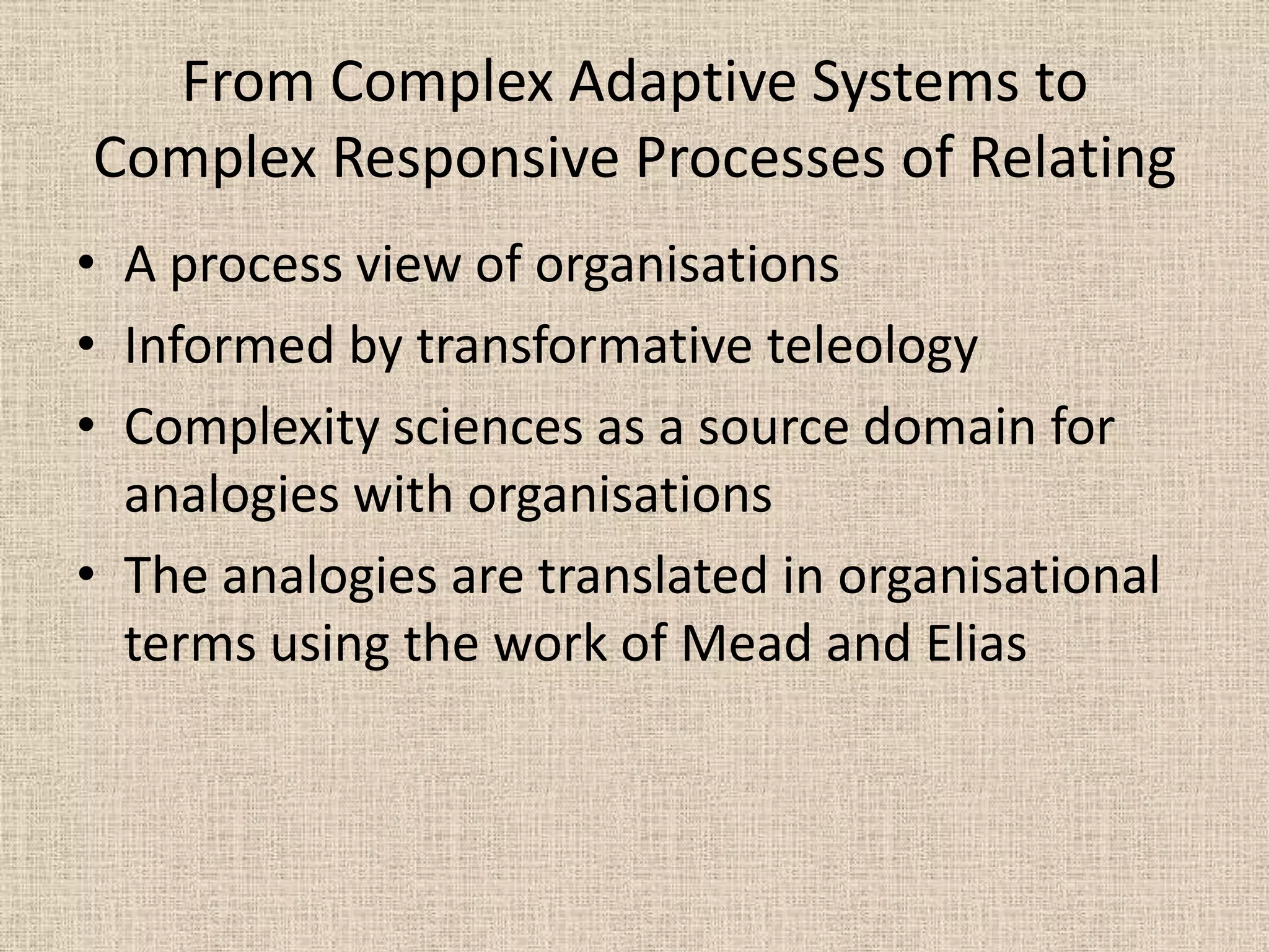 From Complex Adaptive Systems to
Complex Responsive Processes of Relating
• A process view of organisations
• Informed by transformative teleology
• Complexity sciences as a source domain for
  analogies with organisations
• The analogies are translated in organisational
  terms using the work of Mead and Elias
 