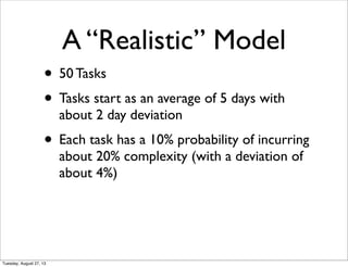 • 50 Tasks
• Tasks start as an average of 5 days with
about 2 day deviation
• Each task has a 10% probability of incurring
about 20% complexity (with a deviation of
about 4%)
A “Realistic” Model
Tuesday, August 27, 13
 