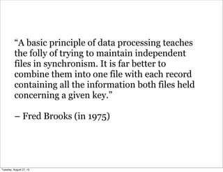 “A basic principle of data processing teaches
the folly of trying to maintain independent
files in synchronism. It is far better to
combine them into one file with each record
containing all the information both files held
concerning a given key.”
– Fred Brooks (in 1975)
Tuesday, August 27, 13
 