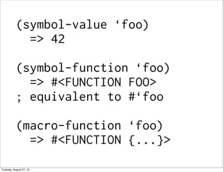 (symbol-value ‘foo)
=> 42
(symbol-function ‘foo)
=> #<FUNCTION FOO>
; equivalent to #‘foo
(macro-function ‘foo)
=> #<FUNCTION {...}>
Tuesday, August 27, 13
 