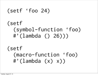 (setf ‘foo 24)
(setf
(symbol-function ‘foo)
#’(lambda () 26)))
(setf
(macro-function ‘foo)
#’(lambda (x) x))
Tuesday, August 27, 13
 