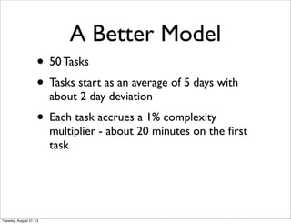 • 50 Tasks
• Tasks start as an average of 5 days with
about 2 day deviation
• Each task accrues a 1% complexity
multiplier - about 20 minutes on the ﬁrst
task
A Better Model
Tuesday, August 27, 13
 