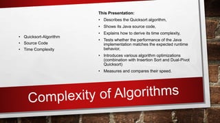 This Presentation:
• Describes the Quicksort algorithm,
• Shows its Java source code,
• Explains how to derive its time complexity,
• Tests whether the performance of the Java
implementation matches the expected runtime
behavior,
• Introduces various algorithm optimizations
(combination with Insertion Sort and Dual-Pivot
Quicksort)
• Measures and compares their speed.
• Quicksort-Algorithm
• Source Code
• Time Complexity
 