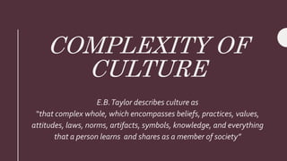 COMPLEXITY OF
CULTURE
E.B.Taylor describes culture as
“that complex whole, which encompasses beliefs, practices, values,
attitudes, laws, norms, artifacts, symbols, knowledge, and everything
that a person learns and shares as a member of society”
 
