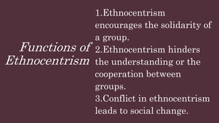 Functions of
Ethnocentrism
1.Ethnocentrism
encourages the solidarity of
a group.
2.Ethnocentrism hinders
the understanding or the
cooperation between
groups.
3.Conflict in ethnocentrism
leads to social change.
 