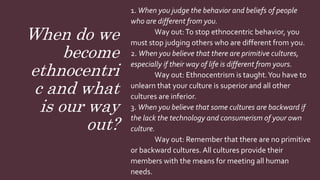 When do we
become
ethnocentri
c and what
is our way
out?
1. When you judge the behavior and beliefs of people
who are different from you.
Way out:To stop ethnocentric behavior, you
must stop judging others who are different from you.
2. When you believe that there are primitive cultures,
especially if their way of life is different from yours.
Way out: Ethnocentrism is taught.You have to
unlearn that your culture is superior and all other
cultures are inferior.
3. When you believe that some cultures are backward if
the lack the technology and consumerism of your own
culture.
Way out: Remember that there are no primitive
or backward cultures. All cultures provide their
members with the means for meeting all human
needs.
 
