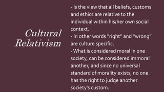 Cultural
Relativism
- Is the view that all beliefs, customs
and ethics are relative to the
individual within his/her own social
context.
- In other words “right” and “wrong”
are culture specific.
-What is considered moral in one
society, can be considered immoral
another, and since no universal
standard of morality exists, no one
has the right to judge another
society’s custom.
 