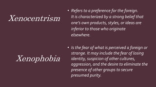 Xenocentrism
• Refers to a preference for the foreign.
It is characterized by a strong belief that
one’s own products, styles, or ideas are
inferior to those who originate
elsewhere.
• Is the fear of what is perceived a foreign or
strange. It may include the fear of losing
identity, suspicion of other cultures,
aggression, and the desire to eliminate the
presence of other groups to secure
presumed purity.
Xenophobia
 