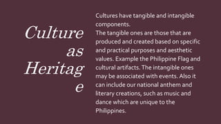 Culture
as
Heritag
e
Cultures have tangible and intangible
components.
The tangible ones are those that are
produced and created based on specific
and practical purposes and aesthetic
values. Example the Philippine Flag and
cultural artifacts.The intangible ones
may be associated with events. Also it
can include our national anthem and
literary creations, such as music and
dance which are unique to the
Philippines.
 
