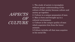 ASPECTS
OF
CULTURE
1. The study of society is incomplete
without proper understanding of the
culture of that society because culture and
society go together.
2. Culture is a unique possession of man.
3. Man is born and brought up in a
cultural environment.
4. Culture is the unique quality of man
which separates him from the lower
animals.
5.Culture includes all that man acquires
in his social life.
 