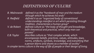 B. Malinowski defined it as the “handwork of man and the medium
through which he achieves his ends”
R. Redfield defined it as an “organized body of conventional
understandings manifest in art which persisting through
tradition, characterizes a human group”
V. de Robert defined culture as “the body of thought and knowledge,
both theoretical and practical, which only man can
possess”
E.B.Taylor describes culture as “that complex whole, which
encompasses beliefs, practices, values, attitudes, laws,
norms, artifacts, symbols, knowledge, and everything that
a person learns and shares as a member of society”
In simpler terms culture is the way of life of people or their design of living.
DEFINITIONS OF CULURE
 