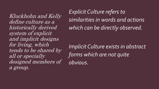 Kluckhohn and Kelly
define culture as a
historically derived
system of explicit
and implicit designs
for living, which
tends to be shared by
all or specially
designed members of
a group.
Explicit Culture refers to
similarities in words and actions
which can be directly observed.
Implicit Culture exists in abstract
forms which are not quite
obvious.
 