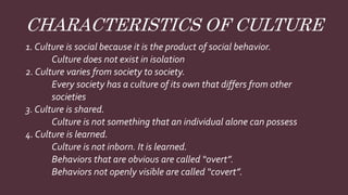 CHARACTERISTICS OF CULTURE
1. Culture is social because it is the product of social behavior.
Culture does not exist in isolation
2. Culture varies from society to society.
Every society has a culture of its own that differs from other
societies
3. Culture is shared.
Culture is not something that an individual alone can possess
4. Culture is learned.
Culture is not inborn. It is learned.
Behaviors that are obvious are called “overt”.
Behaviors not openly visible are called “covert”.
 
