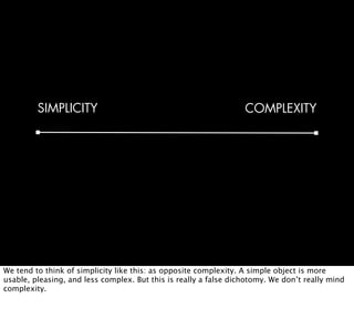 SIMPLICITY                                               COMPLEXITY




We tend to think of simplicity like this: as opposite complexity. A simple object is more
usable, pleasing, and less complex. But this is really a false dichotomy. We don’t really mind
complexity.
 