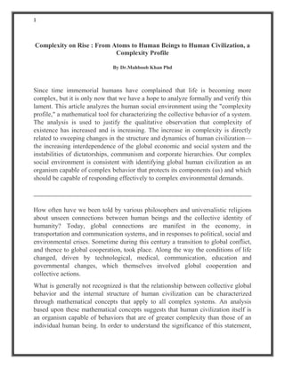 1
Complexity on Rise : From Atoms to Human Beings to Human Civilization, a
Complexity Profile
By Dr.Mahboob Khan Phd
Since time immemorial humans have complained that life is becoming more
complex, but it is only now that we have a hope to analyze formally and verify this
lament. This article analyzes the human social environment using the "complexity
profile," a mathematical tool for characterizing the collective behavior of a system.
The analysis is used to justify the qualitative observation that complexity of
existence has increased and is increasing. The increase in complexity is directly
related to sweeping changes in the structure and dynamics of human civilization—
the increasing interdependence of the global economic and social system and the
instabilities of dictatorships, communism and corporate hierarchies. Our complex
social environment is consistent with identifying global human civilization as an
organism capable of complex behavior that protects its components (us) and which
should be capable of responding effectively to complex environmental demands.
How often have we been told by various philosophers and universalistic religions
about unseen connections between human beings and the collective identity of
humanity? Today, global connections are manifest in the economy, in
transportation and communication systems, and in responses to political, social and
environmental crises. Sometime during this century a transition to global conflict,
and thence to global cooperation, took place. Along the way the conditions of life
changed, driven by technological, medical, communication, education and
governmental changes, which themselves involved global cooperation and
collective actions.
What is generally not recognized is that the relationship between collective global
behavior and the internal structure of human civilization can be characterized
through mathematical concepts that apply to all complex systems. An analysis
based upon these mathematical concepts suggests that human civilization itself is
an organism capable of behaviors that are of greater complexity than those of an
individual human being. In order to understand the significance of this statement,
 