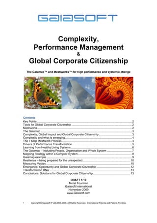 Complexity,
            Performance Management
                                                                 &
       Global Corporate Citizenship
    The Gaiamap™ and Meshworks™ for high performance and systemic change




Contents
Key Points ......................................................................................................................... 2 
Tools for Global Corporate Citizenship ............................................................................. 2 
Meshworks ........................................................................................................................ 2 
The Gaiamap .................................................................................................................... 3 
Complexity, Global Impact and Global Corporate Citizenship .......................................... 3 
Complexity and what is emerging ..................................................................................... 4 
The 7 Step Meshwork Process ......................................................................................... 4 
Drivers of Performance Transformation ............................................................................ 5 
Learning from Healthy Living Systems .............................................................................. 6 
The Gaiamap – Including People, Organisation and Whole System ................................ 7 
Mapping Strategy within a Complex System..................................................................... 8 
Gaiamap example ............................................................................................................. 9 
Resilience – being prepared for the unexpected............................................................. 10 
Measuring Values ........................................................................................................... 10 
Emergence, Opportunity and Global Corporate Citizenship ........................................... 12 
Transformation DNA ....................................................................................................... 13 
Conclusions: Solutions for Global Corporate Citizenship................................................ 13 

                                                      DRAFT 1.10
                                                    Morel Fourman
                                                  Gaiasoft International
                                                    November 2009
                                                   www.Gaiasoft.com


1        Copyright © Gaiasoft IP Ltd 2006-2009. All Rights Reserved. International Patents and Patents Pending.
 