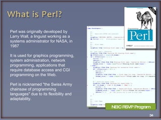 Perl was originally developed by Larry Wall, a linguist working as a systems administrator for NASA, in 1987 It is used for graphics programming, system administration, network programming, applications that require database access and CGI programming on the Web.  Perl is nicknamed "the Swiss Army chainsaw of programming languages" due to its flexibility and adaptability. NEIC RSVP Program 